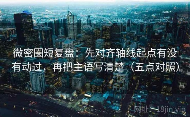 微密圈短复盘：先对齐轴线起点有没有动过，再把主语写清楚（五点对照）