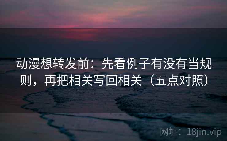 动漫想转发前：先看例子有没有当规则，再把相关写回相关（五点对照）