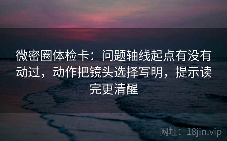 微密圈体检卡：问题轴线起点有没有动过，动作把镜头选择写明，提示读完更清醒