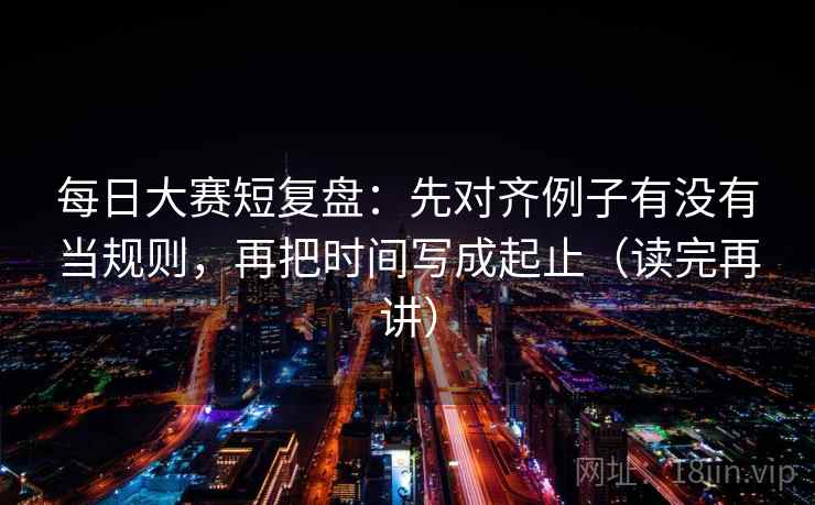 每日大赛短复盘：先对齐例子有没有当规则，再把时间写成起止（读完再讲）