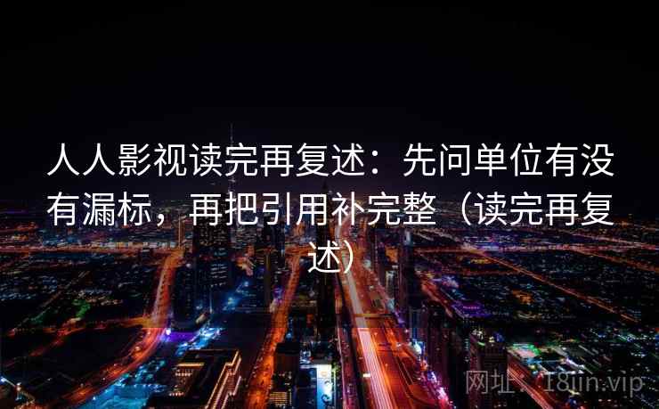 人人影视读完再复述：先问单位有没有漏标，再把引用补完整（读完再复述）