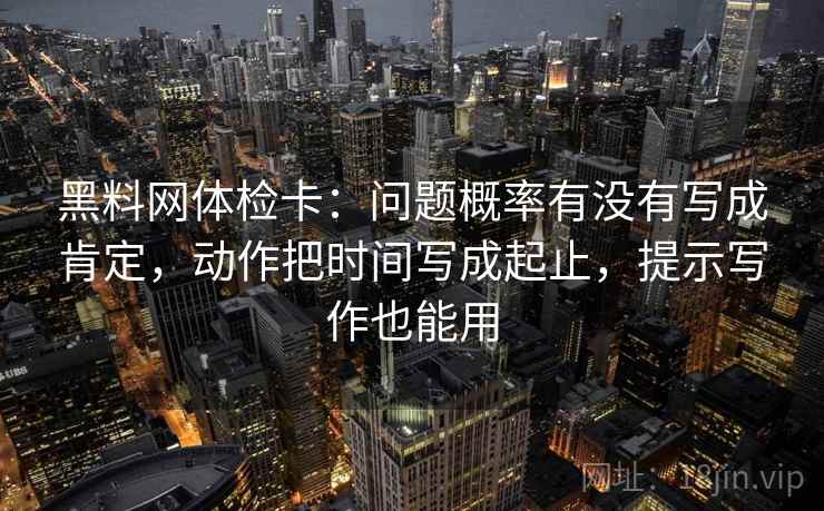黑料网体检卡：问题概率有没有写成肯定，动作把时间写成起止，提示写作也能用