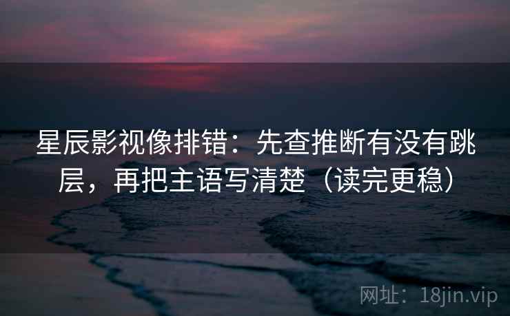 星辰影视像排错：先查推断有没有跳层，再把主语写清楚（读完更稳）