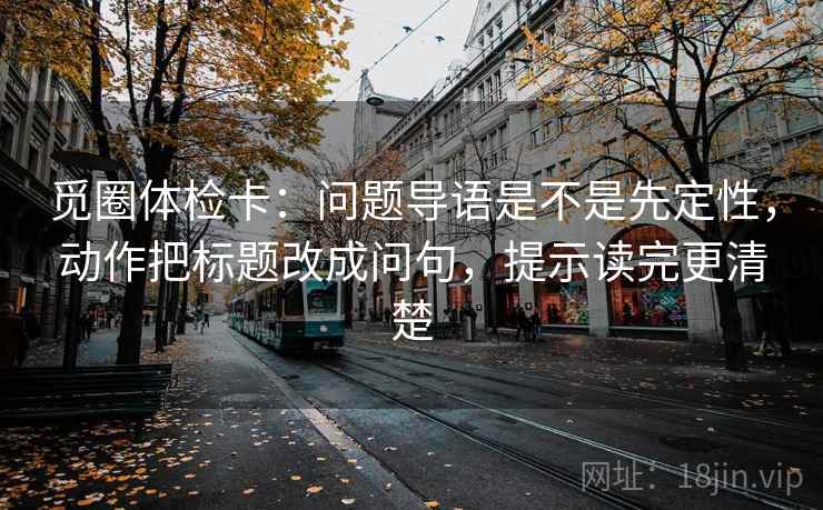 觅圈体检卡:问题导语是不是先定性,动作把标题改成问句,提示读完更清楚 觅圈体检卡:问题导语是不是先定性,动作把标题改成问句,提示读完更清楚