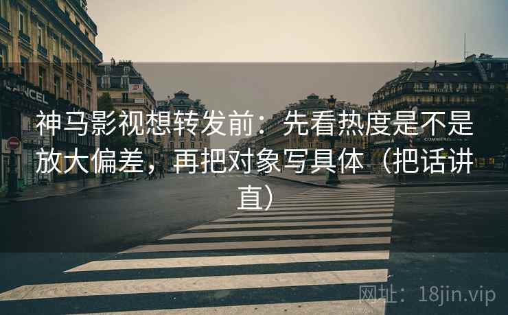 神马影视想转发前：先看热度是不是放大偏差，再把对象写具体（把话讲直）