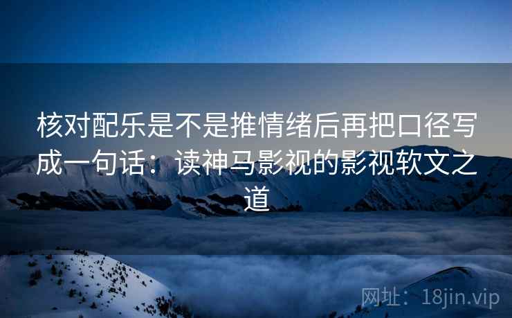 核对配乐是不是推情绪后再把口径写成一句话：读神马影视的影视软文之道