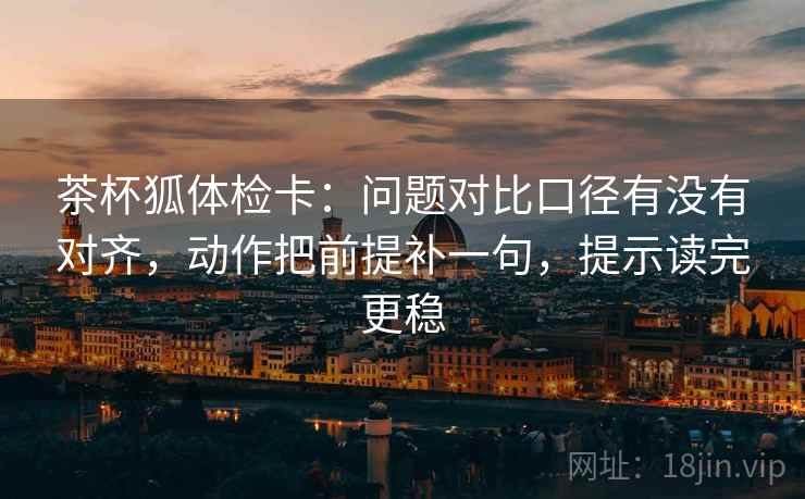 茶杯狐体检卡：问题对比口径有没有对齐，动作把前提补一句，提示读完更稳
