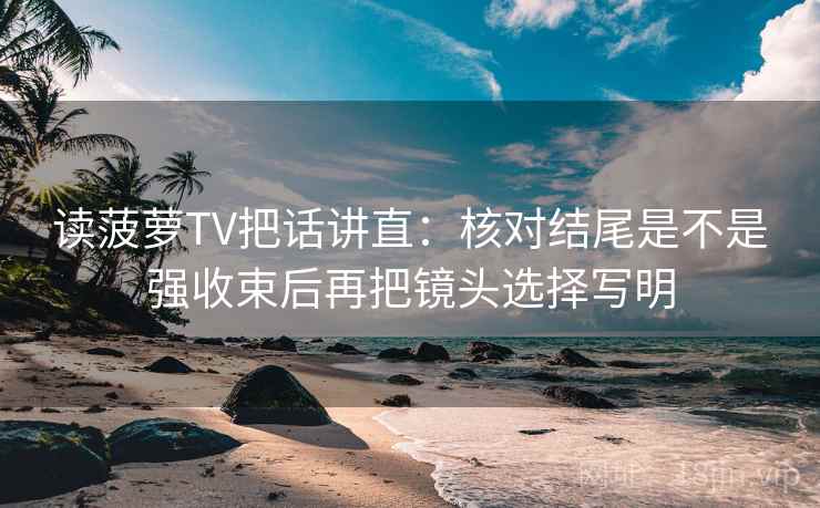 读菠萝TV把话讲直：核对结尾是不是强收束后再把镜头选择写明