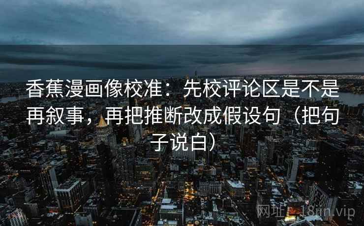 香蕉漫画像校准：先校评论区是不是再叙事，再把推断改成假设句（把句子说白）