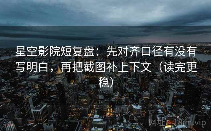 星空影院短复盘：先对齐口径有没有写明白，再把截图补上下文（读完更稳）