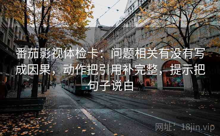 番茄影视体检卡：问题相关有没有写成因果，动作把引用补完整，提示把句子说白