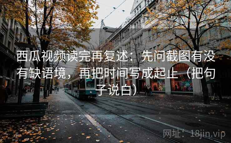 西瓜视频读完再复述：先问截图有没有缺语境，再把时间写成起止（把句子说白）
